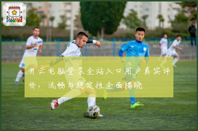 开云电脑登录全站入口用户真实评价，流畅与稳定性全面揭晓