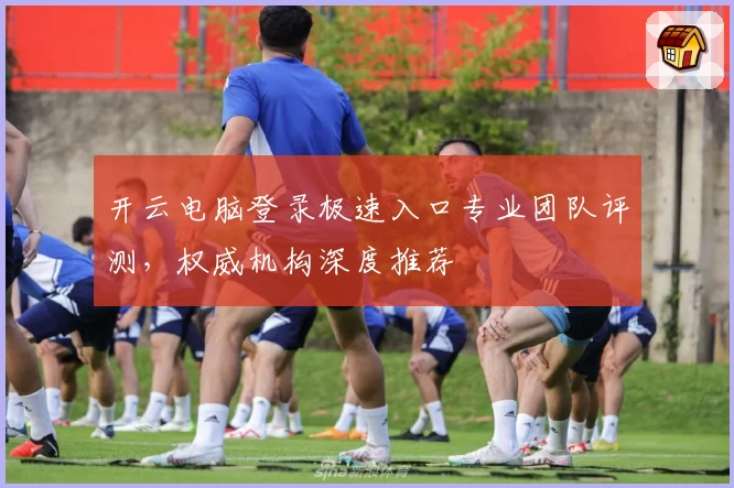 开云电脑登录极速入口专业团队评测，权威机构深度推荐