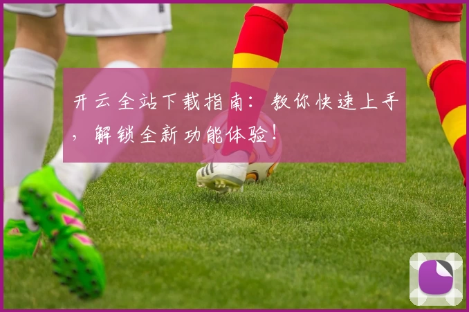 开云全站下载指南：教你快速上手，解锁全新功能体验！