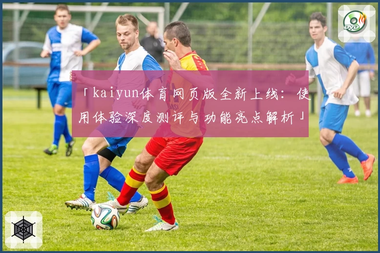 「kaiyun体育网页版全新上线：使用体验深度测评与功能亮点解析」