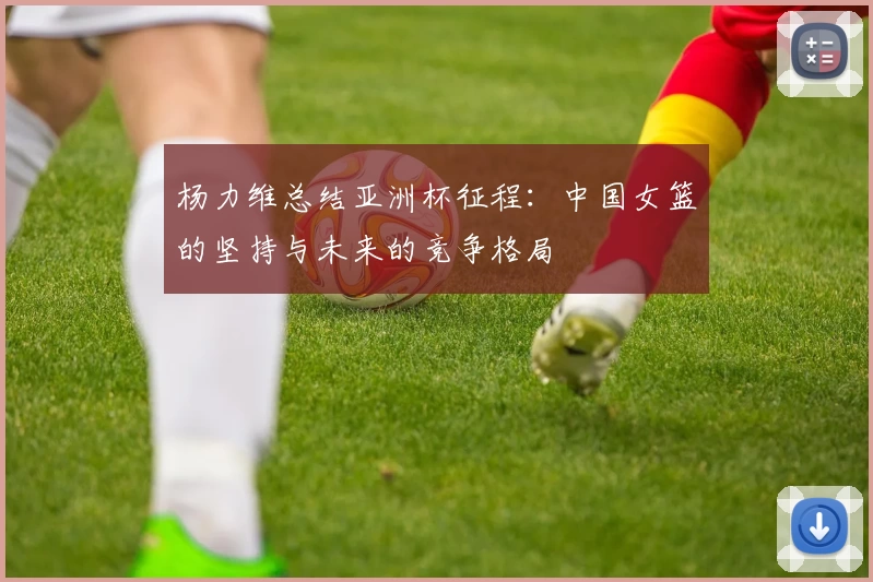 杨力维总结亚洲杯征程：中国女篮的坚持与未来的竞争格局
