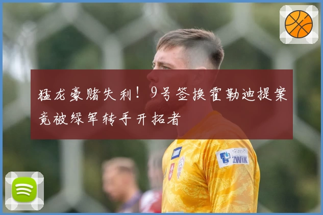 猛龙豪赌失利！9号签换霍勒迪提案竟被绿军转手开拓者