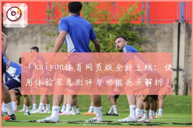 「kaiyun体育网页版全新上线：使用体验深度测评与功能亮点解析」