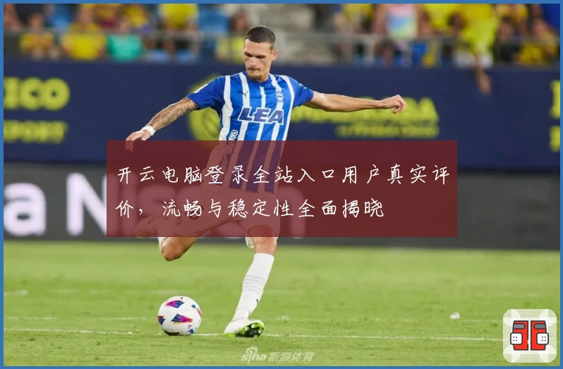 开云电脑登录全站入口用户真实评价，流畅与稳定性全面揭晓