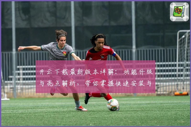 开云下载最新版本详解：功能升级与亮点解析，带你掌握快速安装与使用教程
