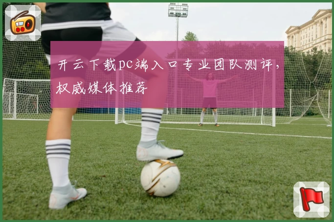 开云下载pc端入口专业团队测评，权威媒体推荐