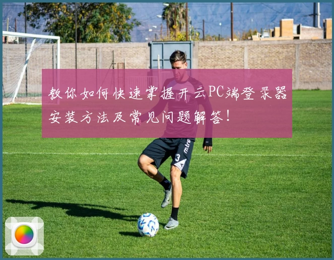 教你如何快速掌握开云PC端登录器安装方法及常见问题解答！