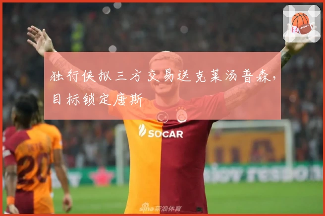 独行侠拟三方交易送克莱汤普森，目标锁定唐斯