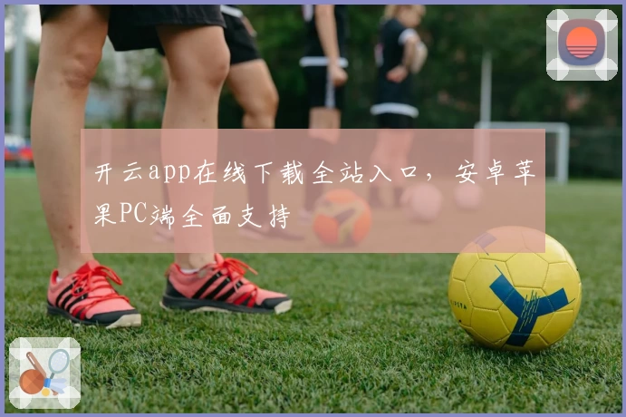 开云app在线下载全站入口，安卓苹果PC端全面支持