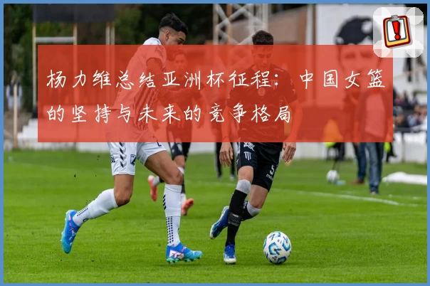 杨力维总结亚洲杯征程：中国女篮的坚持与未来的竞争格局