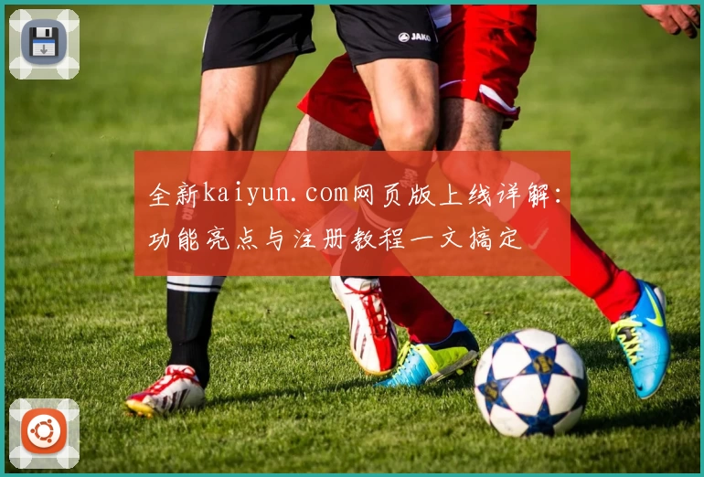 全新kaiyun.com网页版上线详解：功能亮点与注册教程一文搞定